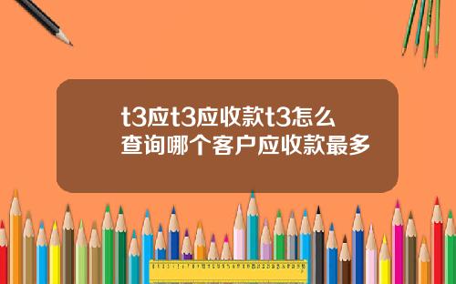 t3应t3应收款t3怎么查询哪个客户应收款最多