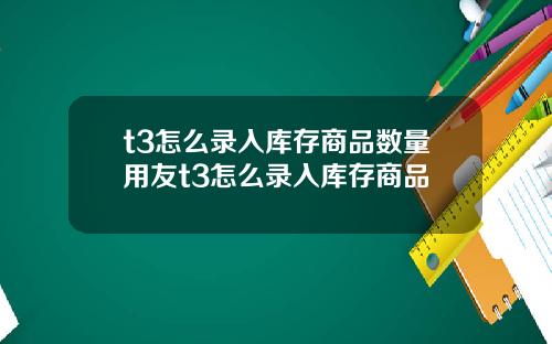 t3怎么录入库存商品数量用友t3怎么录入库存商品