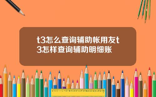 t3怎么查询辅助帐用友t3怎样查询辅助明细账
