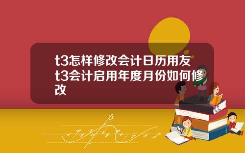 t3怎样修改会计日历用友t3会计启用年度月份如何修改