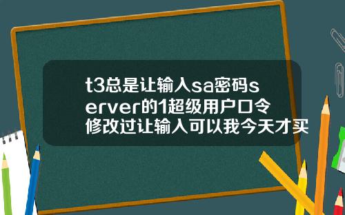 t3总是让输入sa密码server的1超级用户口令修改过让输入可以我今天才买软件回来怎么4
