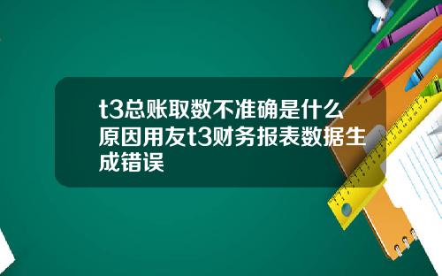 t3总账取数不准确是什么原因用友t3财务报表数据生成错误