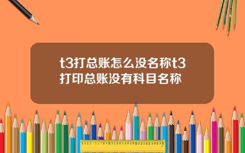 t3打总账怎么没名称t3打印总账没有科目名称