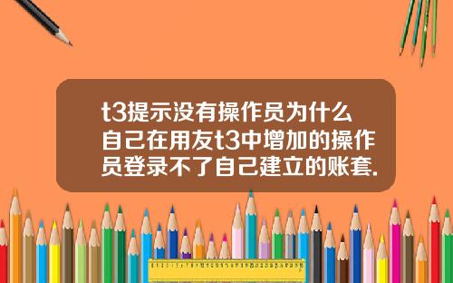 t3提示没有操作员为什么自己在用友t3中增加的操作员登录不了自己建立的账套.