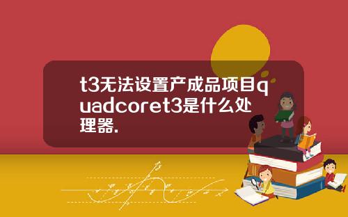 t3无法设置产成品项目quadcoret3是什么处理器.