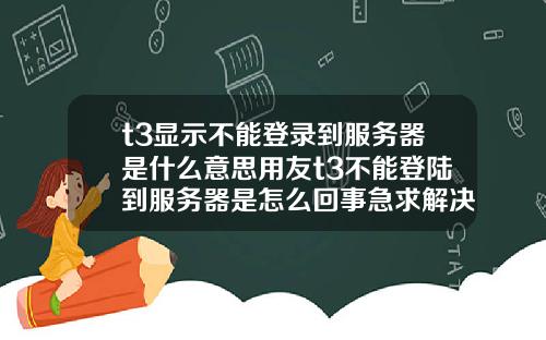 t3显示不能登录到服务器是什么意思用友t3不能登陆到服务器是怎么回事急求解决