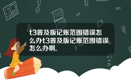 t3普及版记账范围错误怎么办t3普及版记账范围错误怎么办啊.