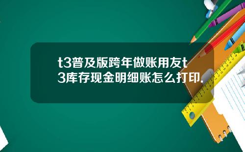 t3普及版跨年做账用友t3库存现金明细账怎么打印.