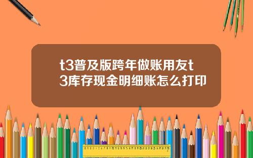 t3普及版跨年做账用友t3库存现金明细账怎么打印