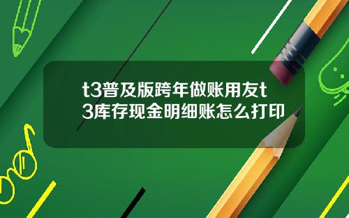 t3普及版跨年做账用友t3库存现金明细账怎么打印