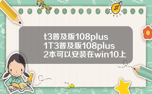 t3普及版108plus1T3普及版108plus2本可以安装在win10上面吗.
