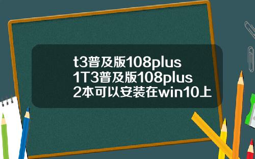 t3普及版108plus1T3普及版108plus2本可以安装在win10上面吗