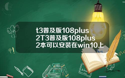 t3普及版108plus2T3普及版108plus2本可以安装在win10上面吗.