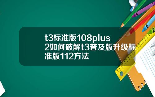 t3标准版108plus2如何破解t3普及版升级标准版112方法