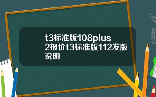 t3标准版108plus2报价t3标准版112发版说明