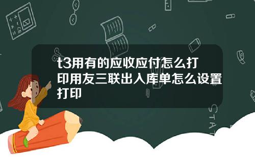 t3用有的应收应付怎么打印用友三联出入库单怎么设置打印