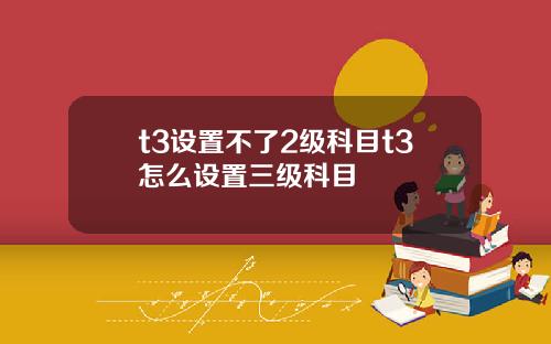 t3设置不了2级科目t3怎么设置三级科目