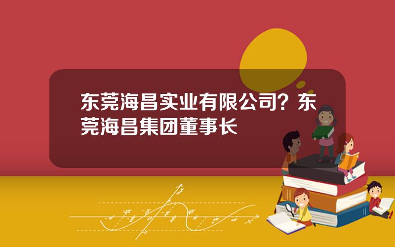 东莞海昌实业有限公司？东莞海昌集团董事长