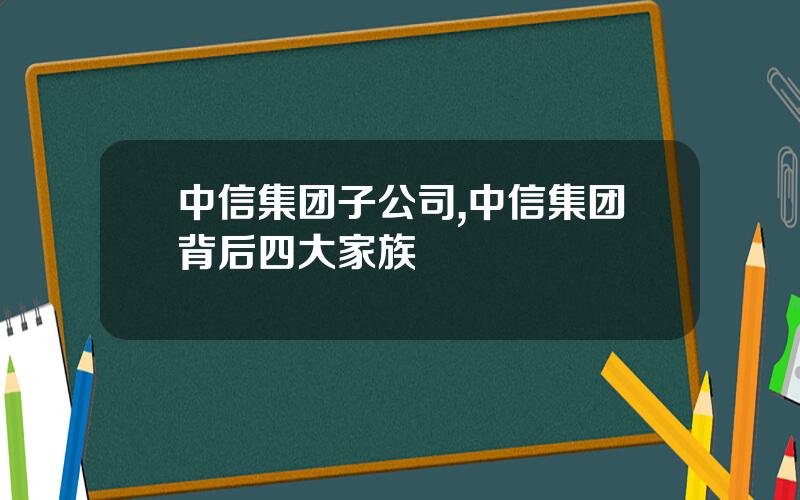 中信集团子公司,中信集团背后四大家族