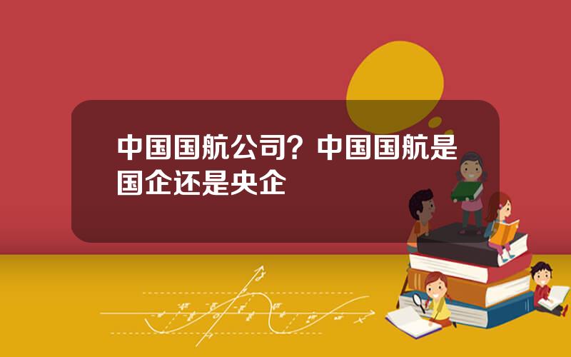 中国国航公司？中国国航是国企还是央企