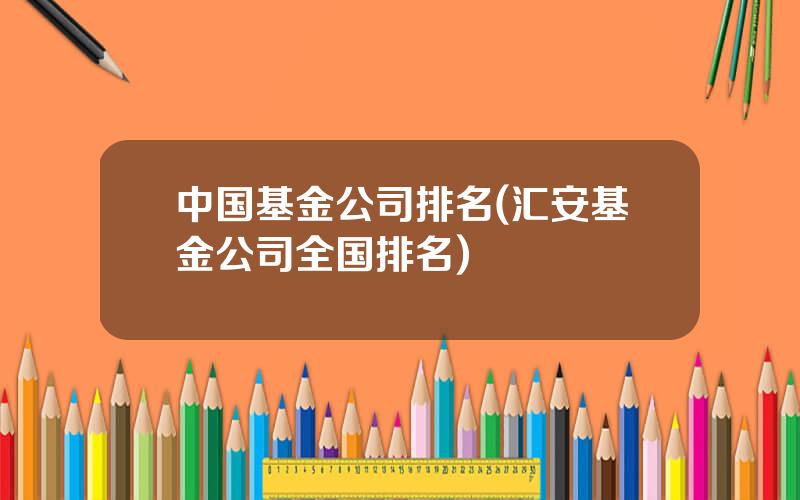 中国基金公司排名(汇安基金公司全国排名)