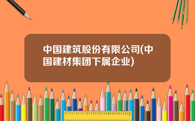 中国建筑股份有限公司(中国建材集团下属企业)