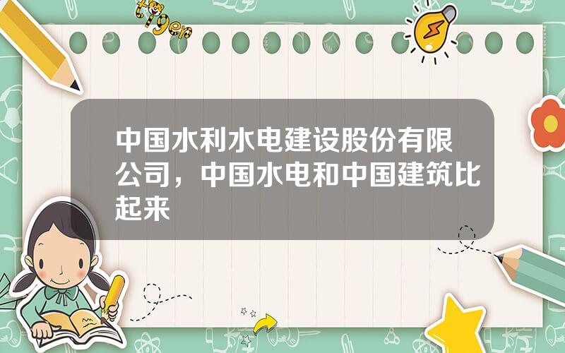 中国水利水电建设股份有限公司，中国水电和中国建筑比起来