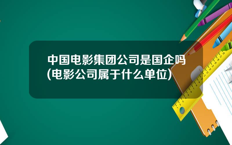 中国电影集团公司是国企吗(电影公司属于什么单位)