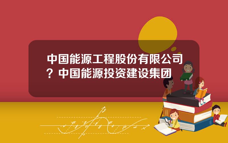 中国能源工程股份有限公司？中国能源投资建设集团