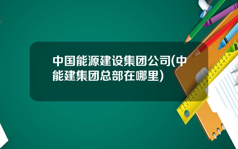 中国能源建设集团公司(中能建集团总部在哪里)