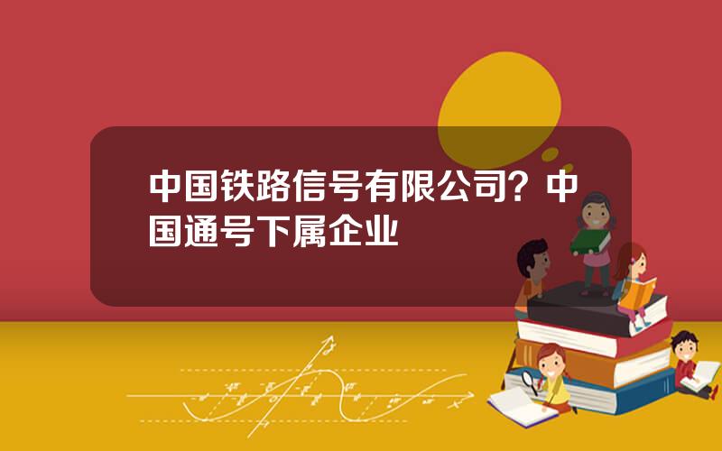 中国铁路信号有限公司？中国通号下属企业