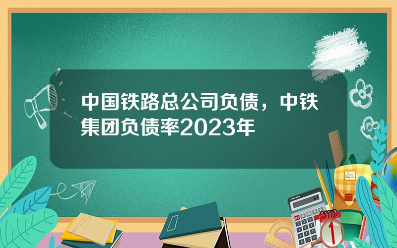 中国铁路总公司负债，中铁集团负债率2023年