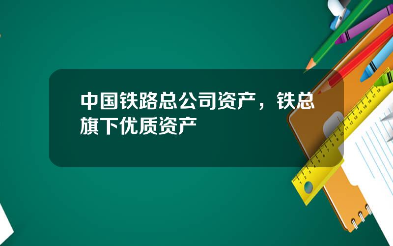 中国铁路总公司资产，铁总旗下优质资产
