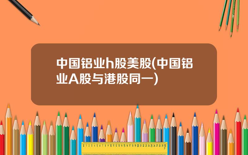 中国铝业h股美股(中国铝业A股与港股同一)