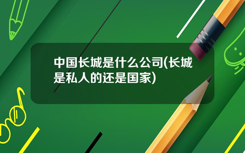 中国长城是什么公司(长城是私人的还是国家)