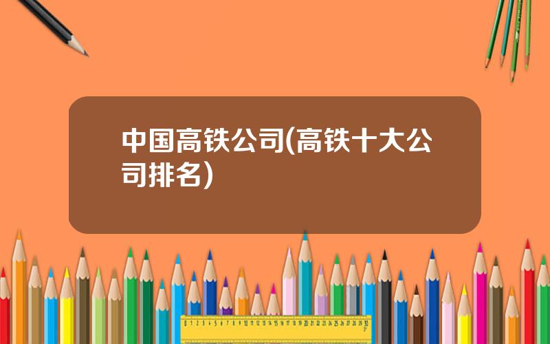 中国高铁公司(高铁十大公司排名)