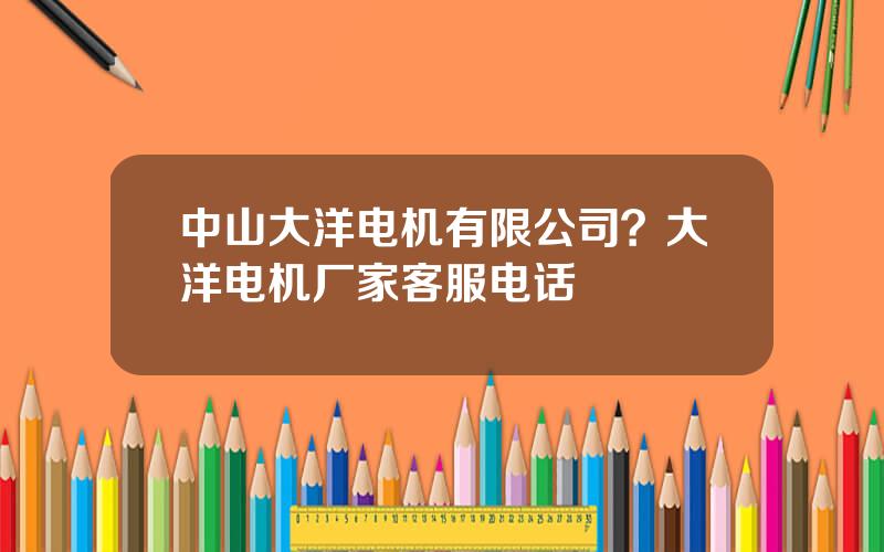 中山大洋电机有限公司？大洋电机厂家客服电话