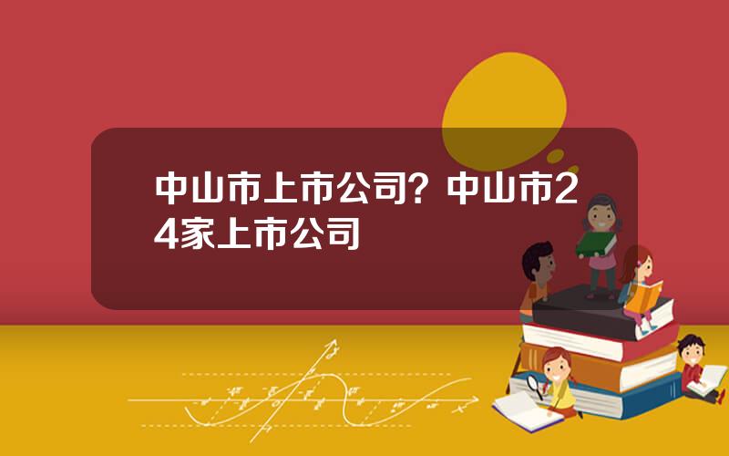 中山市上市公司？中山市24家上市公司