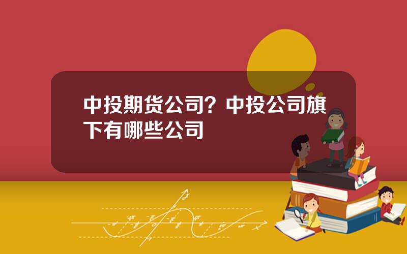 中投期货公司？中投公司旗下有哪些公司