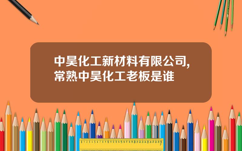 中昊化工新材料有限公司,常熟中昊化工老板是谁