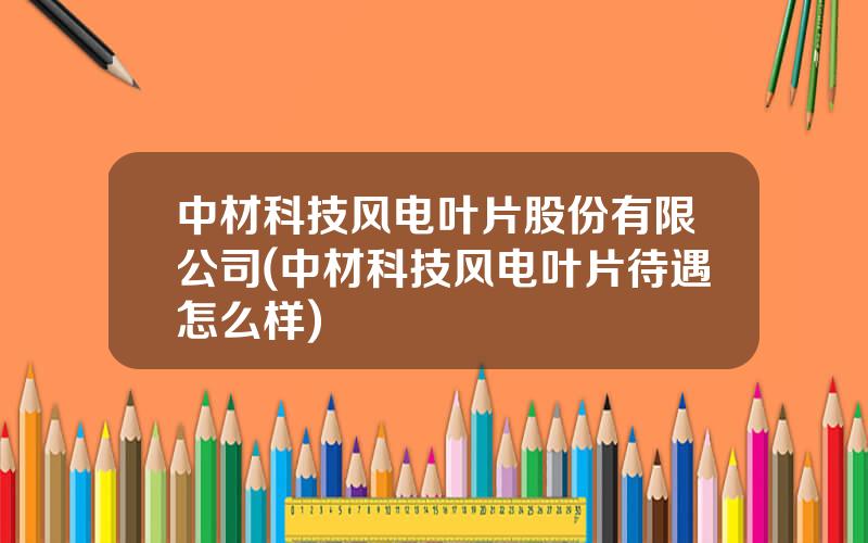 中材科技风电叶片股份有限公司(中材科技风电叶片待遇怎么样)