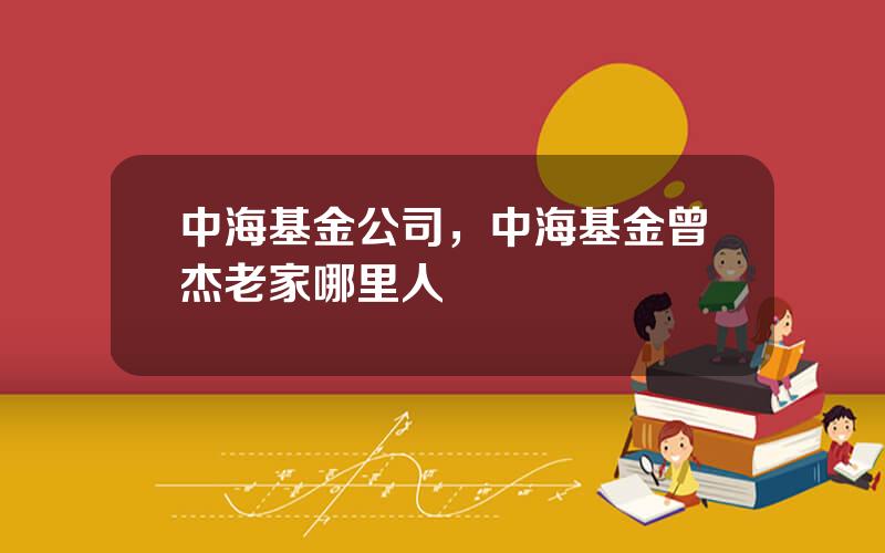 中海基金公司，中海基金曾杰老家哪里人