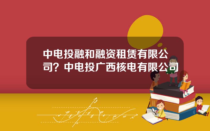中电投融和融资租赁有限公司？中电投广西核电有限公司