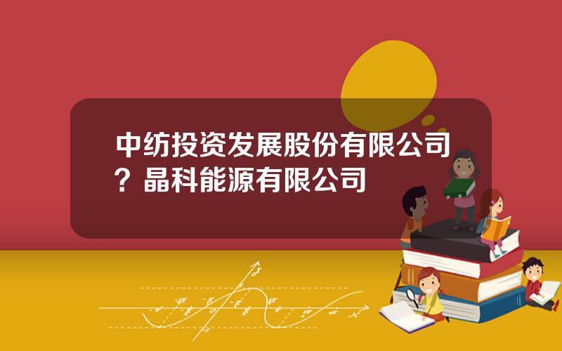 中纺投资发展股份有限公司？晶科能源有限公司
