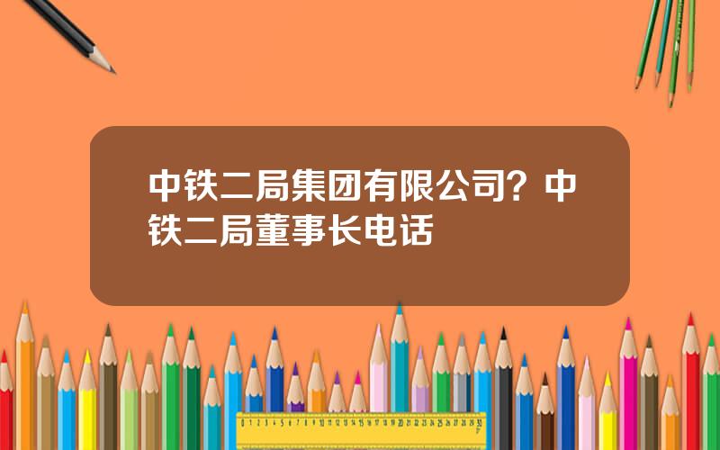 中铁二局集团有限公司？中铁二局董事长电话