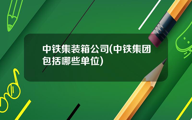 中铁集装箱公司(中铁集团包括哪些单位)