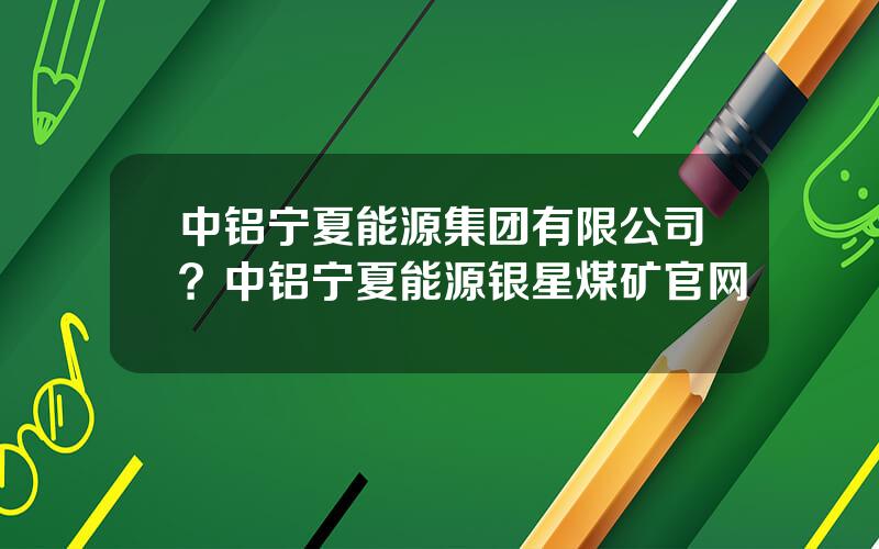 中铝宁夏能源集团有限公司？中铝宁夏能源银星煤矿官网