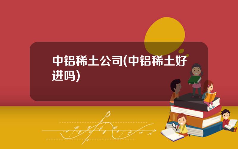 中铝稀土公司(中铝稀土好进吗)
