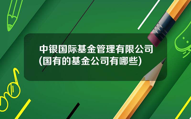 中银国际基金管理有限公司(国有的基金公司有哪些)
