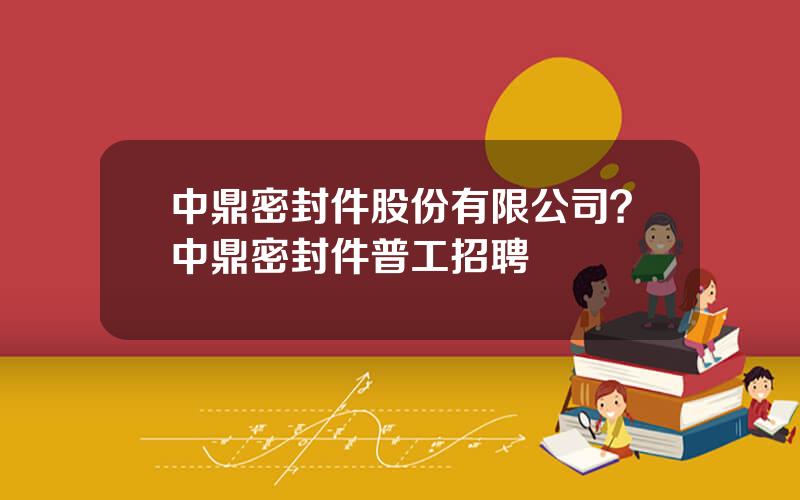 中鼎密封件股份有限公司？中鼎密封件普工招聘